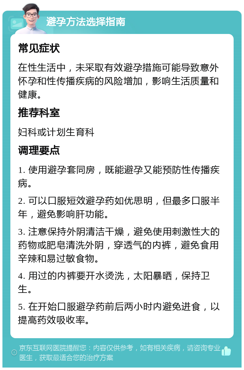 避孕方法选择指南 常见症状 在性生活中，未采取有效避孕措施可能导致意外怀孕和性传播疾病的风险增加，影响生活质量和健康。 推荐科室 妇科或计划生育科 调理要点 1. 使用避孕套同房，既能避孕又能预防性传播疾病。 2. 可以口服短效避孕药如优思明，但最多口服半年，避免影响肝功能。 3. 注意保持外阴清洁干燥，避免使用刺激性大的药物或肥皂清洗外阴，穿透气的内裤，避免食用辛辣和易过敏食物。 4. 用过的内裤要开水烫洗，太阳暴晒，保持卫生。 5. 在开始口服避孕药前后两小时内避免进食，以提高药效吸收率。