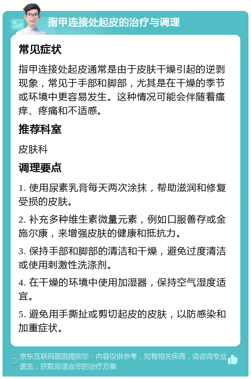 指甲连接处起皮的治疗与调理 常见症状 指甲连接处起皮通常是由于皮肤干燥引起的逆剥现象，常见于手部和脚部，尤其是在干燥的季节或环境中更容易发生。这种情况可能会伴随着瘙痒、疼痛和不适感。 推荐科室 皮肤科 调理要点 1. 使用尿素乳膏每天两次涂抹，帮助滋润和修复受损的皮肤。 2. 补充多种维生素微量元素，例如口服善存或金施尔康，来增强皮肤的健康和抵抗力。 3. 保持手部和脚部的清洁和干燥，避免过度清洁或使用刺激性洗涤剂。 4. 在干燥的环境中使用加湿器，保持空气湿度适宜。 5. 避免用手撕扯或剪切起皮的皮肤，以防感染和加重症状。