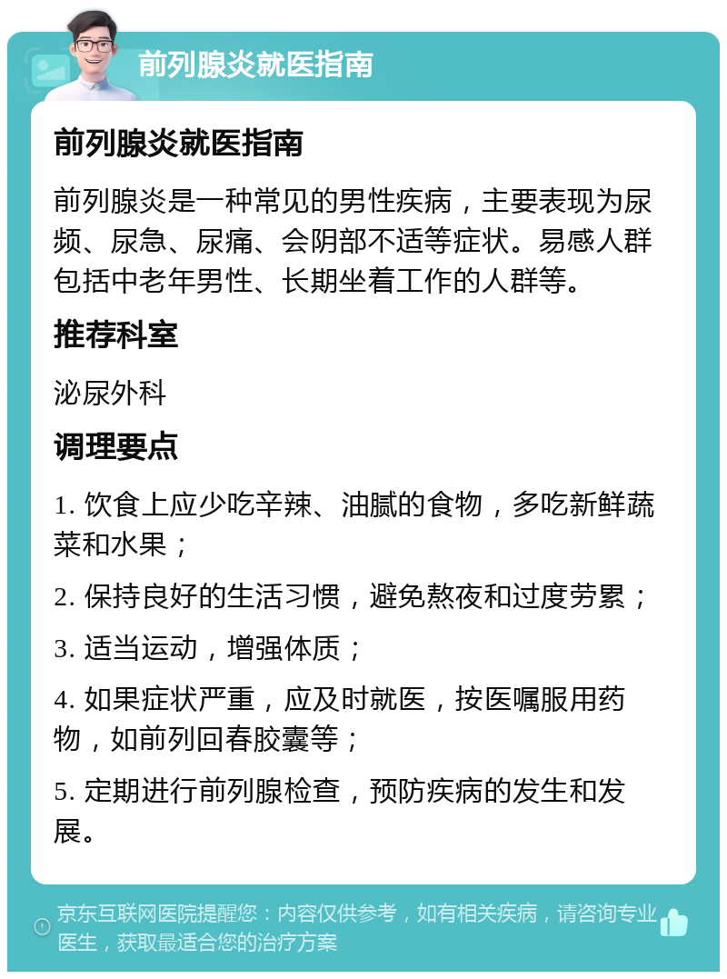 前列腺炎就医指南 前列腺炎就医指南 前列腺炎是一种常见的男性疾病，主要表现为尿频、尿急、尿痛、会阴部不适等症状。易感人群包括中老年男性、长期坐着工作的人群等。 推荐科室 泌尿外科 调理要点 1. 饮食上应少吃辛辣、油腻的食物，多吃新鲜蔬菜和水果； 2. 保持良好的生活习惯，避免熬夜和过度劳累； 3. 适当运动，增强体质； 4. 如果症状严重，应及时就医，按医嘱服用药物，如前列回春胶囊等； 5. 定期进行前列腺检查，预防疾病的发生和发展。