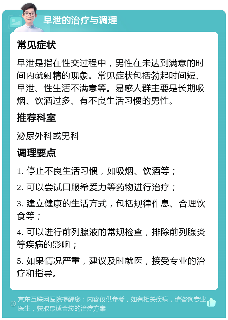 早泄的治疗与调理 常见症状 早泄是指在性交过程中，男性在未达到满意的时间内就射精的现象。常见症状包括勃起时间短、早泄、性生活不满意等。易感人群主要是长期吸烟、饮酒过多、有不良生活习惯的男性。 推荐科室 泌尿外科或男科 调理要点 1. 停止不良生活习惯，如吸烟、饮酒等； 2. 可以尝试口服希爱力等药物进行治疗； 3. 建立健康的生活方式，包括规律作息、合理饮食等； 4. 可以进行前列腺液的常规检查，排除前列腺炎等疾病的影响； 5. 如果情况严重，建议及时就医，接受专业的治疗和指导。