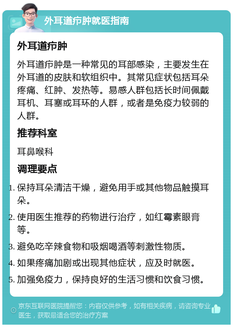 外耳道疖肿就医指南 外耳道疖肿 外耳道疖肿是一种常见的耳部感染，主要发生在外耳道的皮肤和软组织中。其常见症状包括耳朵疼痛、红肿、发热等。易感人群包括长时间佩戴耳机、耳塞或耳环的人群，或者是免疫力较弱的人群。 推荐科室 耳鼻喉科 调理要点 保持耳朵清洁干燥，避免用手或其他物品触摸耳朵。 使用医生推荐的药物进行治疗，如红霉素眼膏等。 避免吃辛辣食物和吸烟喝酒等刺激性物质。 如果疼痛加剧或出现其他症状，应及时就医。 加强免疫力，保持良好的生活习惯和饮食习惯。