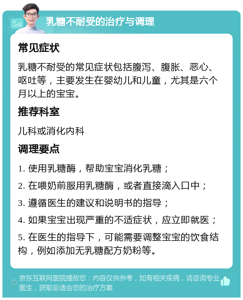 乳糖不耐受的治疗与调理 常见症状 乳糖不耐受的常见症状包括腹泻、腹胀、恶心、呕吐等，主要发生在婴幼儿和儿童，尤其是六个月以上的宝宝。 推荐科室 儿科或消化内科 调理要点 1. 使用乳糖酶，帮助宝宝消化乳糖； 2. 在喂奶前服用乳糖酶，或者直接滴入口中； 3. 遵循医生的建议和说明书的指导； 4. 如果宝宝出现严重的不适症状，应立即就医； 5. 在医生的指导下，可能需要调整宝宝的饮食结构，例如添加无乳糖配方奶粉等。