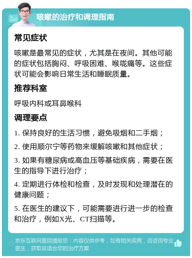 咳嗽的治疗和调理指南 常见症状 咳嗽是最常见的症状，尤其是在夜间。其他可能的症状包括胸闷、呼吸困难、喉咙痛等。这些症状可能会影响日常生活和睡眠质量。 推荐科室 呼吸内科或耳鼻喉科 调理要点 1. 保持良好的生活习惯，避免吸烟和二手烟； 2. 使用顺尔宁等药物来缓解咳嗽和其他症状； 3. 如果有糖尿病或高血压等基础疾病，需要在医生的指导下进行治疗； 4. 定期进行体检和检查，及时发现和处理潜在的健康问题； 5. 在医生的建议下，可能需要进行进一步的检查和治疗，例如X光、CT扫描等。