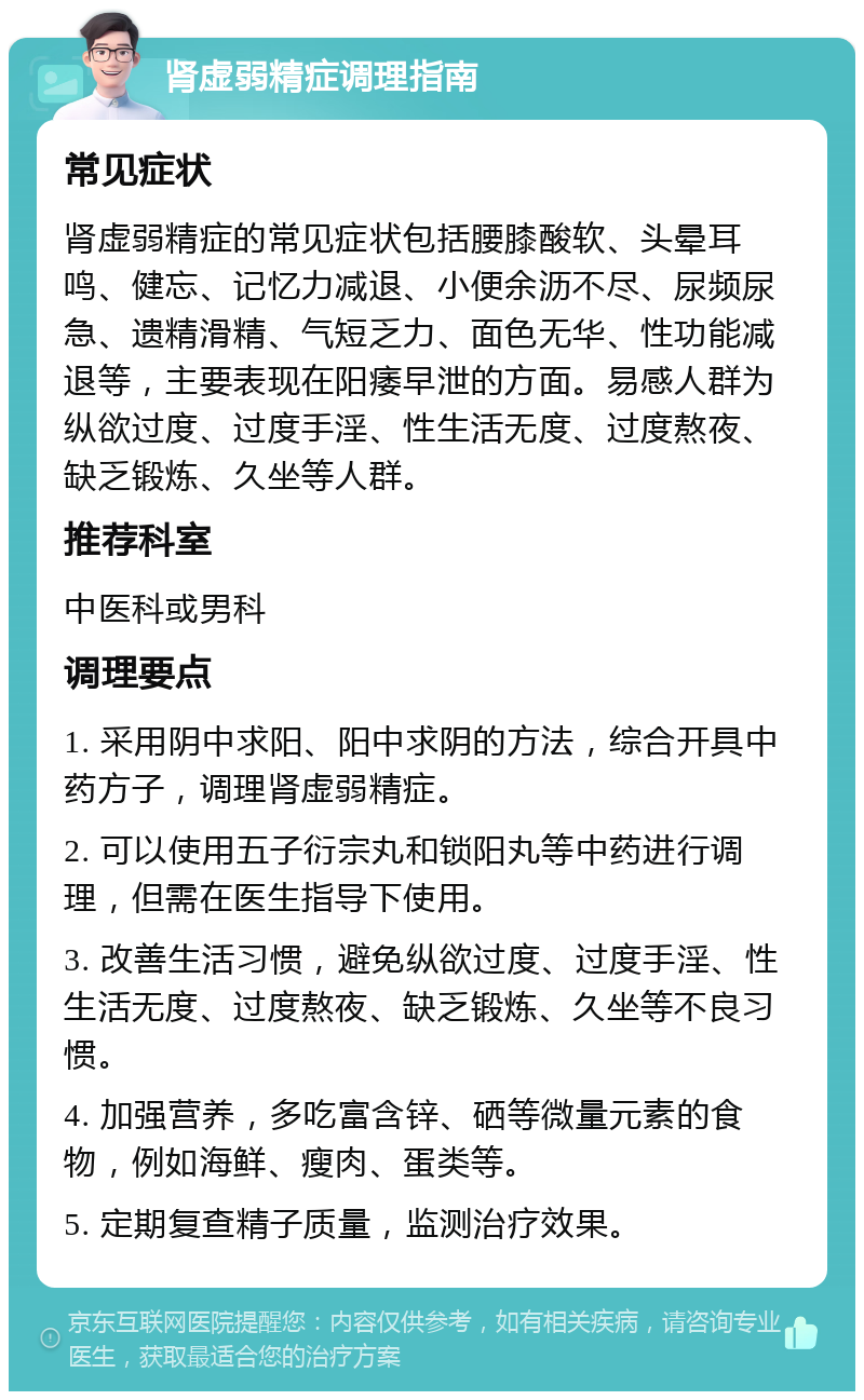 肾虚弱精症调理指南 常见症状 肾虚弱精症的常见症状包括腰膝酸软、头晕耳鸣、健忘、记忆力减退、小便余沥不尽、尿频尿急、遗精滑精、气短乏力、面色无华、性功能减退等，主要表现在阳痿早泄的方面。易感人群为纵欲过度、过度手淫、性生活无度、过度熬夜、缺乏锻炼、久坐等人群。 推荐科室 中医科或男科 调理要点 1. 采用阴中求阳、阳中求阴的方法，综合开具中药方子，调理肾虚弱精症。 2. 可以使用五子衍宗丸和锁阳丸等中药进行调理，但需在医生指导下使用。 3. 改善生活习惯，避免纵欲过度、过度手淫、性生活无度、过度熬夜、缺乏锻炼、久坐等不良习惯。 4. 加强营养，多吃富含锌、硒等微量元素的食物，例如海鲜、瘦肉、蛋类等。 5. 定期复查精子质量，监测治疗效果。