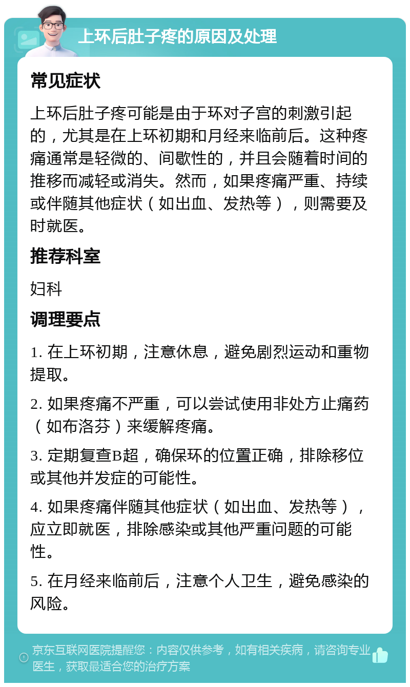 上环后肚子疼的原因及处理 常见症状 上环后肚子疼可能是由于环对子宫的刺激引起的，尤其是在上环初期和月经来临前后。这种疼痛通常是轻微的、间歇性的，并且会随着时间的推移而减轻或消失。然而，如果疼痛严重、持续或伴随其他症状（如出血、发热等），则需要及时就医。 推荐科室 妇科 调理要点 1. 在上环初期，注意休息，避免剧烈运动和重物提取。 2. 如果疼痛不严重，可以尝试使用非处方止痛药（如布洛芬）来缓解疼痛。 3. 定期复查B超，确保环的位置正确，排除移位或其他并发症的可能性。 4. 如果疼痛伴随其他症状（如出血、发热等），应立即就医，排除感染或其他严重问题的可能性。 5. 在月经来临前后，注意个人卫生，避免感染的风险。