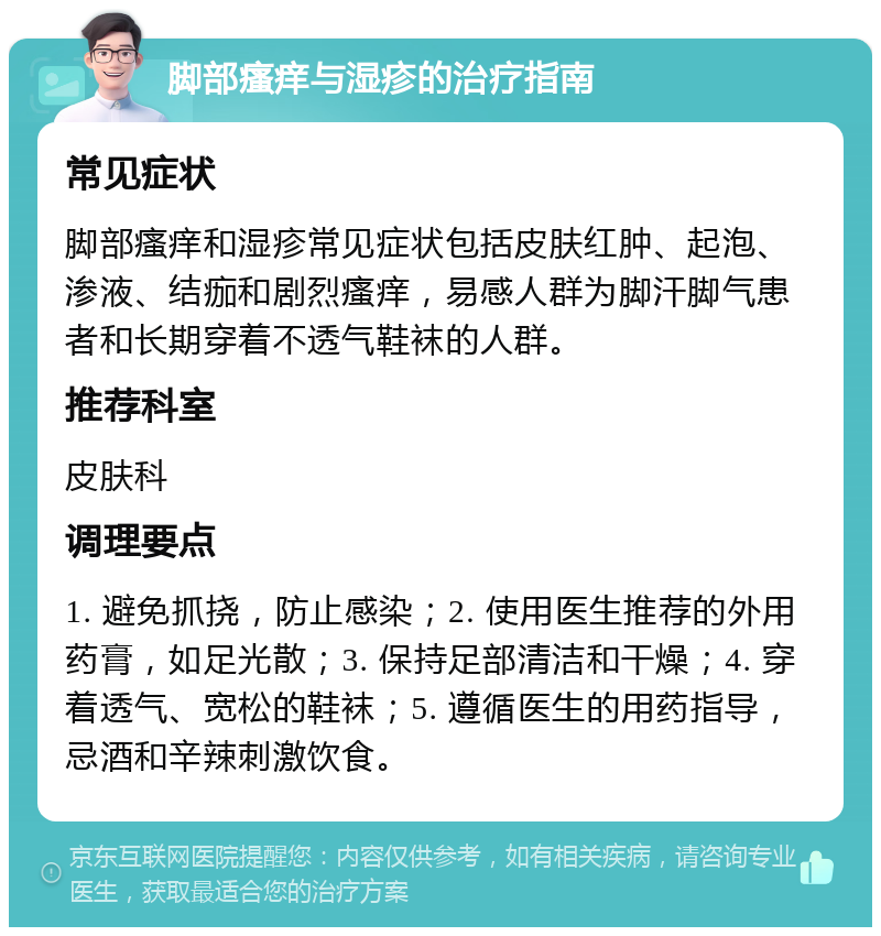 脚部瘙痒与湿疹的治疗指南 常见症状 脚部瘙痒和湿疹常见症状包括皮肤红肿、起泡、渗液、结痂和剧烈瘙痒，易感人群为脚汗脚气患者和长期穿着不透气鞋袜的人群。 推荐科室 皮肤科 调理要点 1. 避免抓挠，防止感染；2. 使用医生推荐的外用药膏，如足光散；3. 保持足部清洁和干燥；4. 穿着透气、宽松的鞋袜；5. 遵循医生的用药指导，忌酒和辛辣刺激饮食。