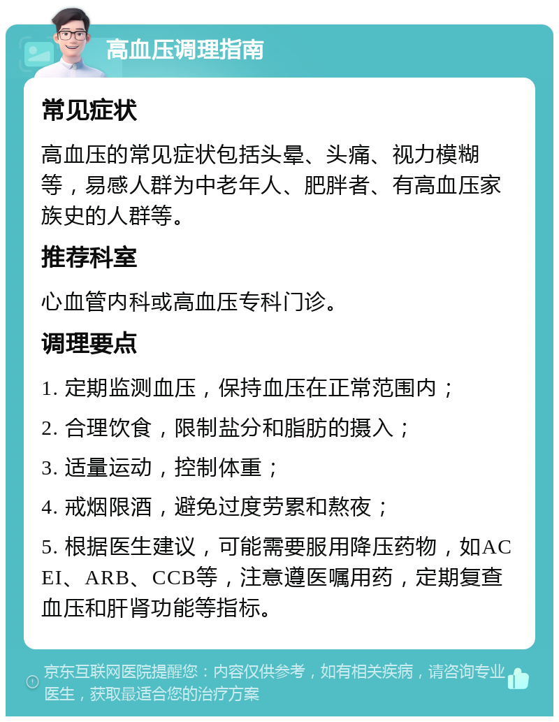 高血压调理指南 常见症状 高血压的常见症状包括头晕、头痛、视力模糊等，易感人群为中老年人、肥胖者、有高血压家族史的人群等。 推荐科室 心血管内科或高血压专科门诊。 调理要点 1. 定期监测血压，保持血压在正常范围内； 2. 合理饮食，限制盐分和脂肪的摄入； 3. 适量运动，控制体重； 4. 戒烟限酒，避免过度劳累和熬夜； 5. 根据医生建议，可能需要服用降压药物，如ACEI、ARB、CCB等，注意遵医嘱用药，定期复查血压和肝肾功能等指标。