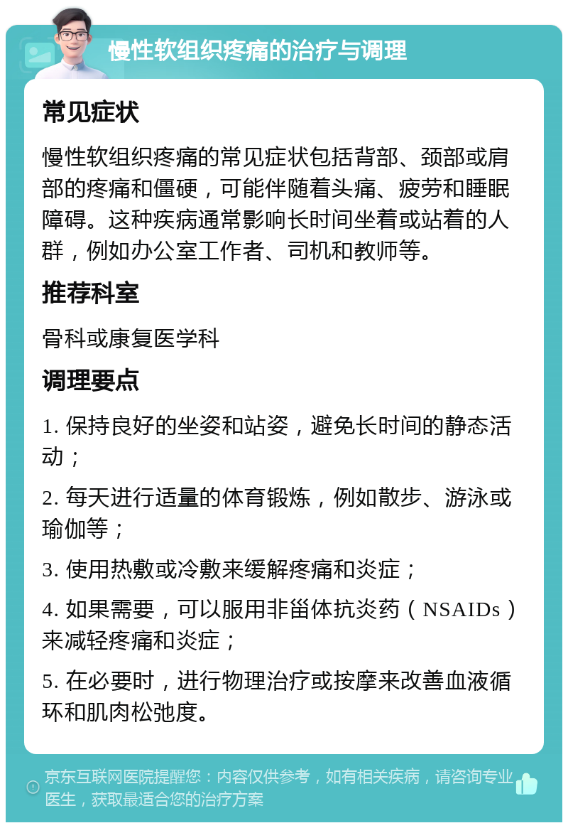 慢性软组织疼痛的治疗与调理 常见症状 慢性软组织疼痛的常见症状包括背部、颈部或肩部的疼痛和僵硬，可能伴随着头痛、疲劳和睡眠障碍。这种疾病通常影响长时间坐着或站着的人群，例如办公室工作者、司机和教师等。 推荐科室 骨科或康复医学科 调理要点 1. 保持良好的坐姿和站姿，避免长时间的静态活动； 2. 每天进行适量的体育锻炼，例如散步、游泳或瑜伽等； 3. 使用热敷或冷敷来缓解疼痛和炎症； 4. 如果需要，可以服用非甾体抗炎药（NSAIDs）来减轻疼痛和炎症； 5. 在必要时，进行物理治疗或按摩来改善血液循环和肌肉松弛度。