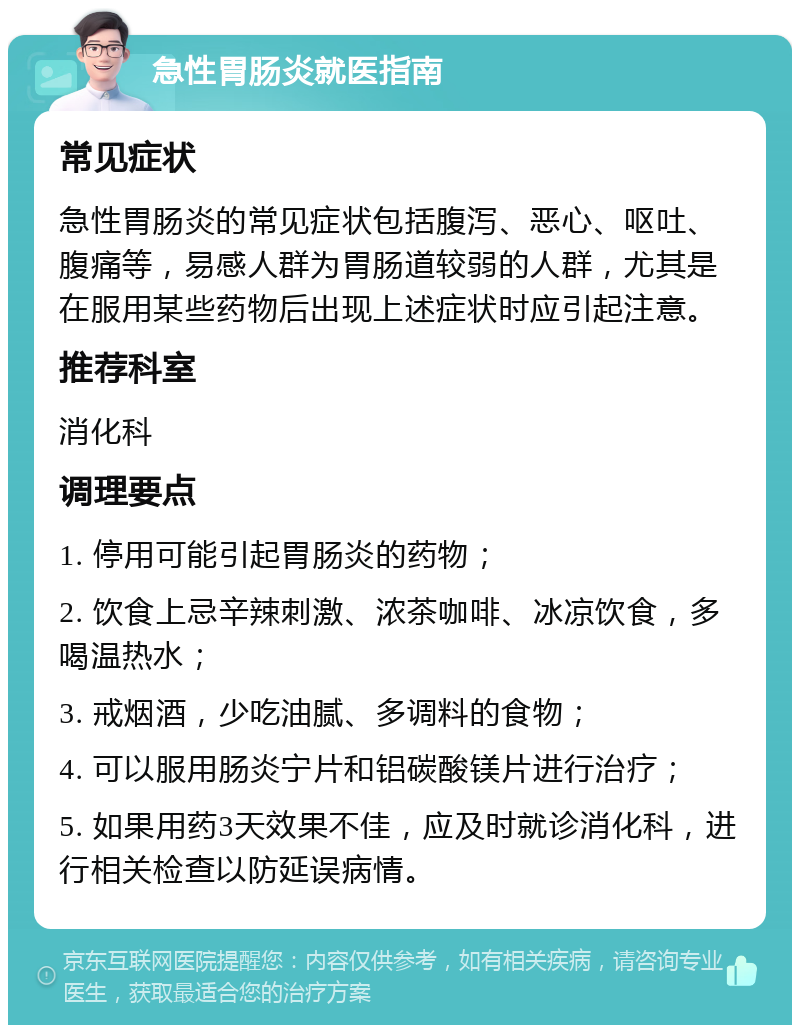 急性胃肠炎就医指南 常见症状 急性胃肠炎的常见症状包括腹泻、恶心、呕吐、腹痛等，易感人群为胃肠道较弱的人群，尤其是在服用某些药物后出现上述症状时应引起注意。 推荐科室 消化科 调理要点 1. 停用可能引起胃肠炎的药物； 2. 饮食上忌辛辣刺激、浓茶咖啡、冰凉饮食，多喝温热水； 3. 戒烟酒，少吃油腻、多调料的食物； 4. 可以服用肠炎宁片和铝碳酸镁片进行治疗； 5. 如果用药3天效果不佳，应及时就诊消化科，进行相关检查以防延误病情。