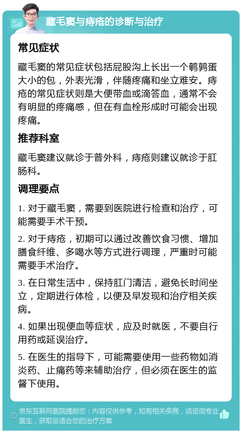 藏毛窦与痔疮的诊断与治疗 常见症状 藏毛窦的常见症状包括屁股沟上长出一个鹌鹑蛋大小的包，外表光滑，伴随疼痛和坐立难安。痔疮的常见症状则是大便带血或滴答血，通常不会有明显的疼痛感，但在有血栓形成时可能会出现疼痛。 推荐科室 藏毛窦建议就诊于普外科，痔疮则建议就诊于肛肠科。 调理要点 1. 对于藏毛窦，需要到医院进行检查和治疗，可能需要手术干预。 2. 对于痔疮，初期可以通过改善饮食习惯、增加膳食纤维、多喝水等方式进行调理，严重时可能需要手术治疗。 3. 在日常生活中，保持肛门清洁，避免长时间坐立，定期进行体检，以便及早发现和治疗相关疾病。 4. 如果出现便血等症状，应及时就医，不要自行用药或延误治疗。 5. 在医生的指导下，可能需要使用一些药物如消炎药、止痛药等来辅助治疗，但必须在医生的监督下使用。