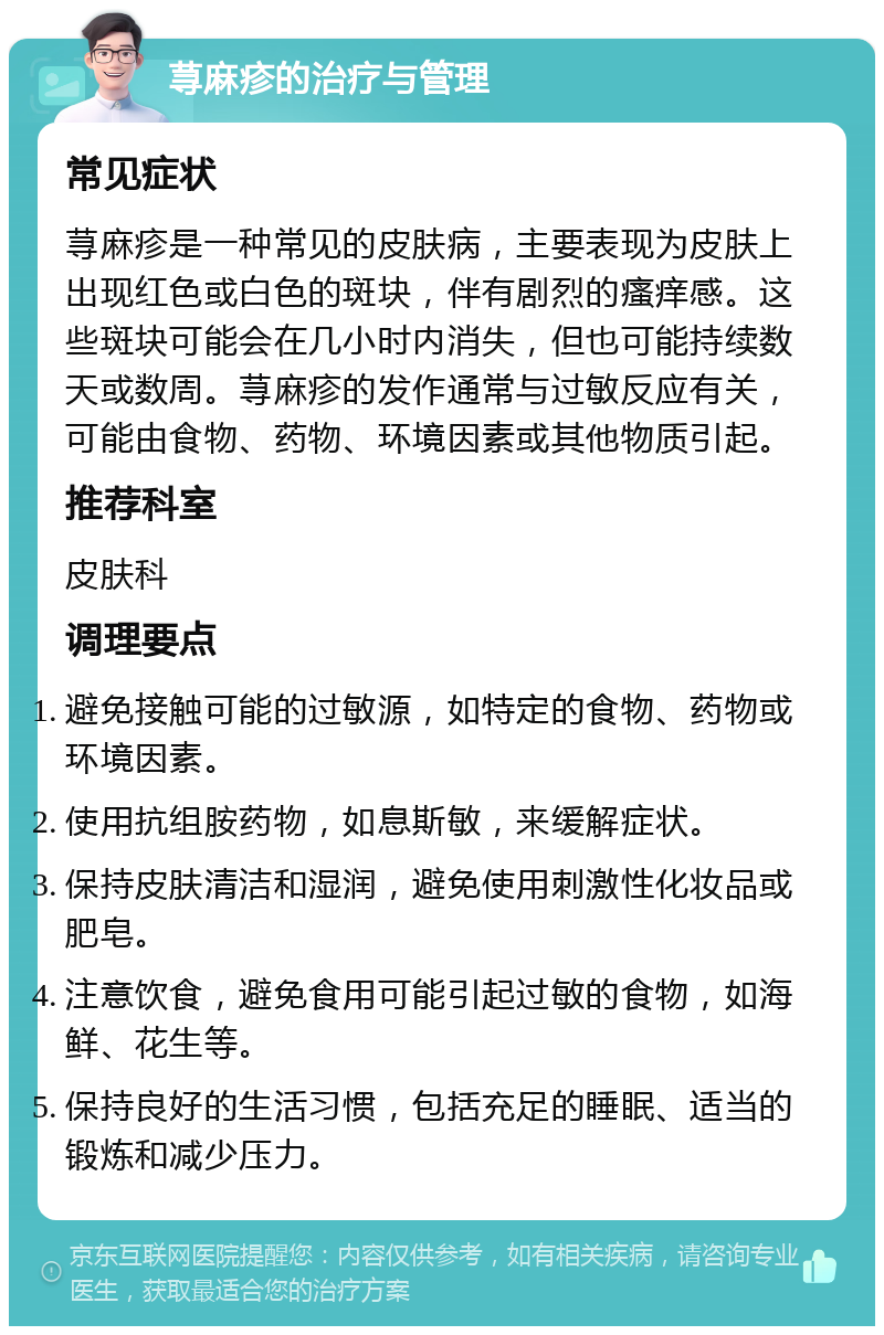 荨麻疹的治疗与管理 常见症状 荨麻疹是一种常见的皮肤病，主要表现为皮肤上出现红色或白色的斑块，伴有剧烈的瘙痒感。这些斑块可能会在几小时内消失，但也可能持续数天或数周。荨麻疹的发作通常与过敏反应有关，可能由食物、药物、环境因素或其他物质引起。 推荐科室 皮肤科 调理要点 避免接触可能的过敏源，如特定的食物、药物或环境因素。 使用抗组胺药物，如息斯敏，来缓解症状。 保持皮肤清洁和湿润，避免使用刺激性化妆品或肥皂。 注意饮食，避免食用可能引起过敏的食物，如海鲜、花生等。 保持良好的生活习惯，包括充足的睡眠、适当的锻炼和减少压力。