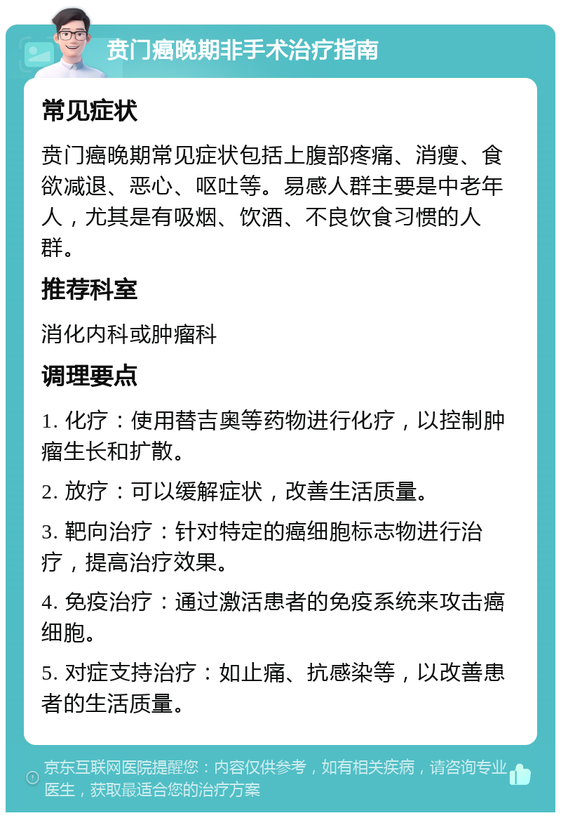 贲门癌晚期非手术治疗指南 常见症状 贲门癌晚期常见症状包括上腹部疼痛、消瘦、食欲减退、恶心、呕吐等。易感人群主要是中老年人，尤其是有吸烟、饮酒、不良饮食习惯的人群。 推荐科室 消化内科或肿瘤科 调理要点 1. 化疗：使用替吉奥等药物进行化疗，以控制肿瘤生长和扩散。 2. 放疗：可以缓解症状，改善生活质量。 3. 靶向治疗：针对特定的癌细胞标志物进行治疗，提高治疗效果。 4. 免疫治疗：通过激活患者的免疫系统来攻击癌细胞。 5. 对症支持治疗：如止痛、抗感染等，以改善患者的生活质量。