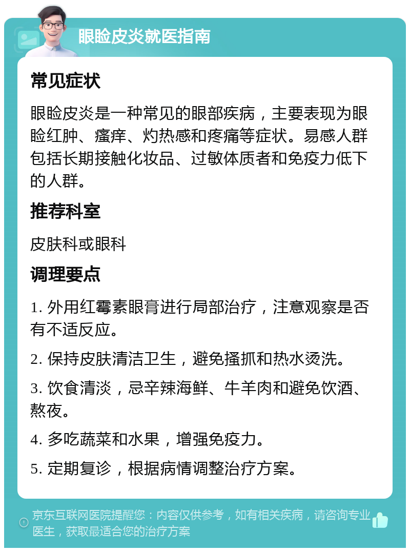 眼睑皮炎就医指南 常见症状 眼睑皮炎是一种常见的眼部疾病，主要表现为眼睑红肿、瘙痒、灼热感和疼痛等症状。易感人群包括长期接触化妆品、过敏体质者和免疫力低下的人群。 推荐科室 皮肤科或眼科 调理要点 1. 外用红霉素眼膏进行局部治疗，注意观察是否有不适反应。 2. 保持皮肤清洁卫生，避免搔抓和热水烫洗。 3. 饮食清淡，忌辛辣海鲜、牛羊肉和避免饮酒、熬夜。 4. 多吃蔬菜和水果，增强免疫力。 5. 定期复诊，根据病情调整治疗方案。