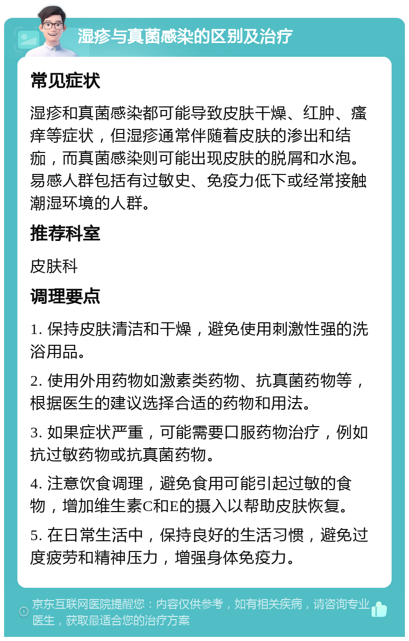 湿疹与真菌感染的区别及治疗 常见症状 湿疹和真菌感染都可能导致皮肤干燥、红肿、瘙痒等症状，但湿疹通常伴随着皮肤的渗出和结痂，而真菌感染则可能出现皮肤的脱屑和水泡。易感人群包括有过敏史、免疫力低下或经常接触潮湿环境的人群。 推荐科室 皮肤科 调理要点 1. 保持皮肤清洁和干燥，避免使用刺激性强的洗浴用品。 2. 使用外用药物如激素类药物、抗真菌药物等，根据医生的建议选择合适的药物和用法。 3. 如果症状严重，可能需要口服药物治疗，例如抗过敏药物或抗真菌药物。 4. 注意饮食调理，避免食用可能引起过敏的食物，增加维生素C和E的摄入以帮助皮肤恢复。 5. 在日常生活中，保持良好的生活习惯，避免过度疲劳和精神压力，增强身体免疫力。