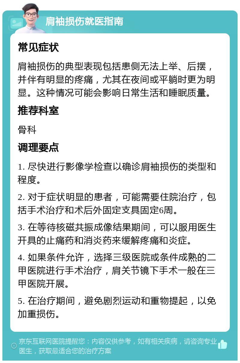 肩袖损伤就医指南 常见症状 肩袖损伤的典型表现包括患侧无法上举、后摆，并伴有明显的疼痛，尤其在夜间或平躺时更为明显。这种情况可能会影响日常生活和睡眠质量。 推荐科室 骨科 调理要点 1. 尽快进行影像学检查以确诊肩袖损伤的类型和程度。 2. 对于症状明显的患者，可能需要住院治疗，包括手术治疗和术后外固定支具固定6周。 3. 在等待核磁共振成像结果期间，可以服用医生开具的止痛药和消炎药来缓解疼痛和炎症。 4. 如果条件允许，选择三级医院或条件成熟的二甲医院进行手术治疗，肩关节镜下手术一般在三甲医院开展。 5. 在治疗期间，避免剧烈运动和重物提起，以免加重损伤。