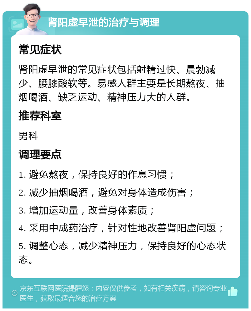 肾阳虚早泄的治疗与调理 常见症状 肾阳虚早泄的常见症状包括射精过快、晨勃减少、腰膝酸软等。易感人群主要是长期熬夜、抽烟喝酒、缺乏运动、精神压力大的人群。 推荐科室 男科 调理要点 1. 避免熬夜，保持良好的作息习惯； 2. 减少抽烟喝酒，避免对身体造成伤害； 3. 增加运动量，改善身体素质； 4. 采用中成药治疗，针对性地改善肾阳虚问题； 5. 调整心态，减少精神压力，保持良好的心态状态。