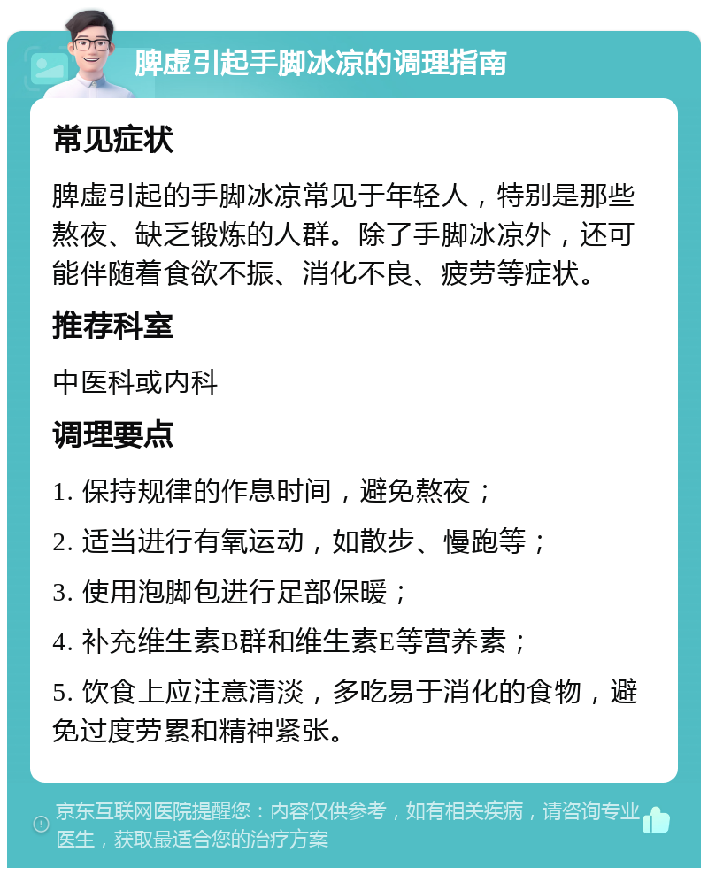 脾虚引起手脚冰凉的调理指南 常见症状 脾虚引起的手脚冰凉常见于年轻人，特别是那些熬夜、缺乏锻炼的人群。除了手脚冰凉外，还可能伴随着食欲不振、消化不良、疲劳等症状。 推荐科室 中医科或内科 调理要点 1. 保持规律的作息时间，避免熬夜； 2. 适当进行有氧运动，如散步、慢跑等； 3. 使用泡脚包进行足部保暖； 4. 补充维生素B群和维生素E等营养素； 5. 饮食上应注意清淡，多吃易于消化的食物，避免过度劳累和精神紧张。