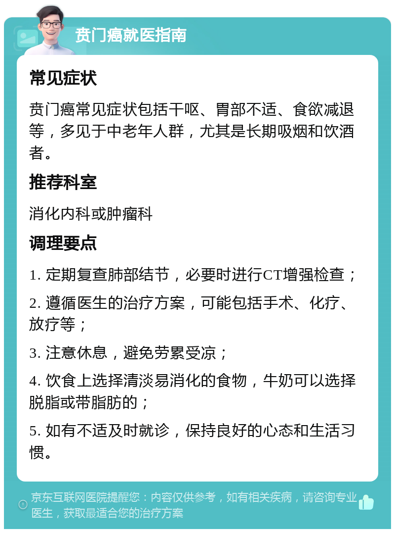 贲门癌就医指南 常见症状 贲门癌常见症状包括干呕、胃部不适、食欲减退等，多见于中老年人群，尤其是长期吸烟和饮酒者。 推荐科室 消化内科或肿瘤科 调理要点 1. 定期复查肺部结节，必要时进行CT增强检查； 2. 遵循医生的治疗方案，可能包括手术、化疗、放疗等； 3. 注意休息，避免劳累受凉； 4. 饮食上选择清淡易消化的食物，牛奶可以选择脱脂或带脂肪的； 5. 如有不适及时就诊，保持良好的心态和生活习惯。