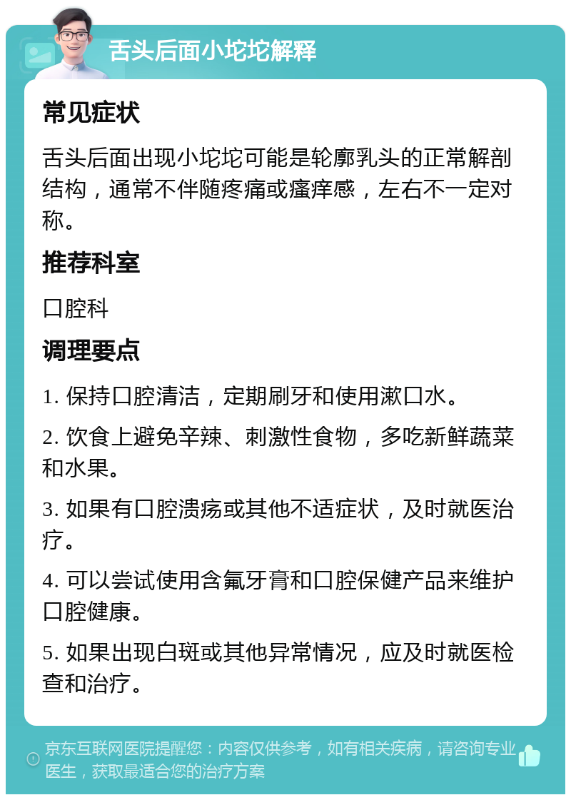 舌头后面小坨坨解释 常见症状 舌头后面出现小坨坨可能是轮廓乳头的正常解剖结构，通常不伴随疼痛或瘙痒感，左右不一定对称。 推荐科室 口腔科 调理要点 1. 保持口腔清洁，定期刷牙和使用漱口水。 2. 饮食上避免辛辣、刺激性食物，多吃新鲜蔬菜和水果。 3. 如果有口腔溃疡或其他不适症状，及时就医治疗。 4. 可以尝试使用含氟牙膏和口腔保健产品来维护口腔健康。 5. 如果出现白斑或其他异常情况，应及时就医检查和治疗。