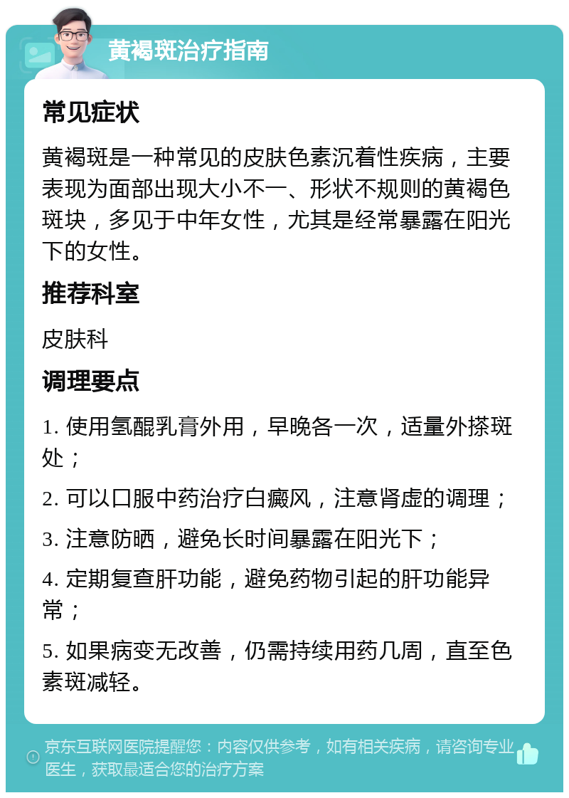 黄褐斑治疗指南 常见症状 黄褐斑是一种常见的皮肤色素沉着性疾病，主要表现为面部出现大小不一、形状不规则的黄褐色斑块，多见于中年女性，尤其是经常暴露在阳光下的女性。 推荐科室 皮肤科 调理要点 1. 使用氢醌乳膏外用，早晚各一次，适量外搽斑处； 2. 可以口服中药治疗白癜风，注意肾虚的调理； 3. 注意防晒，避免长时间暴露在阳光下； 4. 定期复查肝功能，避免药物引起的肝功能异常； 5. 如果病变无改善，仍需持续用药几周，直至色素斑减轻。