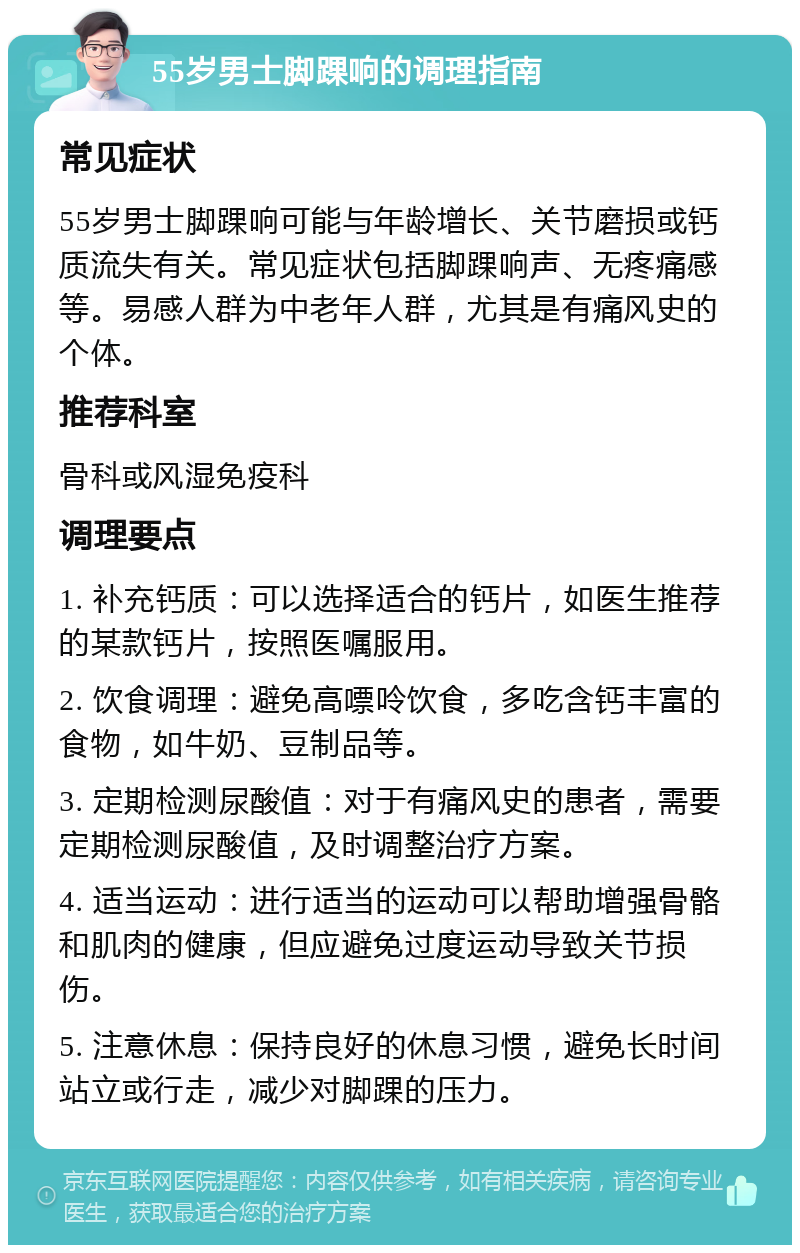 55岁男士脚踝响的调理指南 常见症状 55岁男士脚踝响可能与年龄增长、关节磨损或钙质流失有关。常见症状包括脚踝响声、无疼痛感等。易感人群为中老年人群，尤其是有痛风史的个体。 推荐科室 骨科或风湿免疫科 调理要点 1. 补充钙质：可以选择适合的钙片，如医生推荐的某款钙片，按照医嘱服用。 2. 饮食调理：避免高嘌呤饮食，多吃含钙丰富的食物，如牛奶、豆制品等。 3. 定期检测尿酸值：对于有痛风史的患者，需要定期检测尿酸值，及时调整治疗方案。 4. 适当运动：进行适当的运动可以帮助增强骨骼和肌肉的健康，但应避免过度运动导致关节损伤。 5. 注意休息：保持良好的休息习惯，避免长时间站立或行走，减少对脚踝的压力。