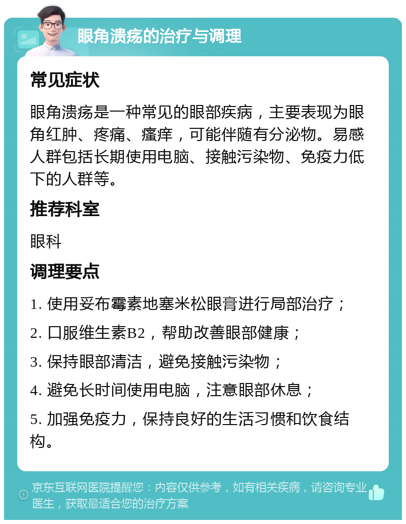 眼角溃疡的治疗与调理 常见症状 眼角溃疡是一种常见的眼部疾病，主要表现为眼角红肿、疼痛、瘙痒，可能伴随有分泌物。易感人群包括长期使用电脑、接触污染物、免疫力低下的人群等。 推荐科室 眼科 调理要点 1. 使用妥布霉素地塞米松眼膏进行局部治疗； 2. 口服维生素B2，帮助改善眼部健康； 3. 保持眼部清洁，避免接触污染物； 4. 避免长时间使用电脑，注意眼部休息； 5. 加强免疫力，保持良好的生活习惯和饮食结构。