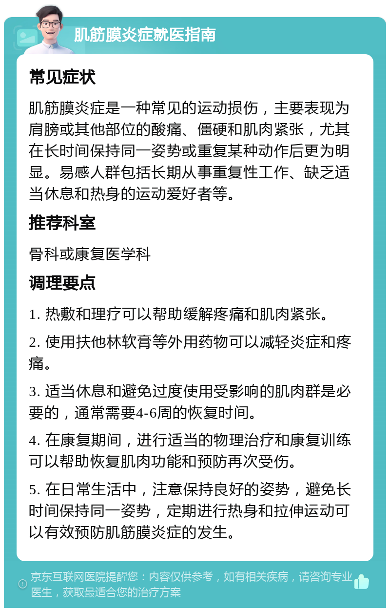 肌筋膜炎症就医指南 常见症状 肌筋膜炎症是一种常见的运动损伤，主要表现为肩膀或其他部位的酸痛、僵硬和肌肉紧张，尤其在长时间保持同一姿势或重复某种动作后更为明显。易感人群包括长期从事重复性工作、缺乏适当休息和热身的运动爱好者等。 推荐科室 骨科或康复医学科 调理要点 1. 热敷和理疗可以帮助缓解疼痛和肌肉紧张。 2. 使用扶他林软膏等外用药物可以减轻炎症和疼痛。 3. 适当休息和避免过度使用受影响的肌肉群是必要的，通常需要4-6周的恢复时间。 4. 在康复期间，进行适当的物理治疗和康复训练可以帮助恢复肌肉功能和预防再次受伤。 5. 在日常生活中，注意保持良好的姿势，避免长时间保持同一姿势，定期进行热身和拉伸运动可以有效预防肌筋膜炎症的发生。