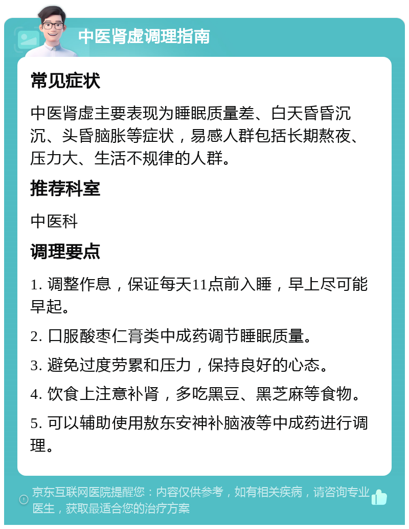 中医肾虚调理指南 常见症状 中医肾虚主要表现为睡眠质量差、白天昏昏沉沉、头昏脑胀等症状，易感人群包括长期熬夜、压力大、生活不规律的人群。 推荐科室 中医科 调理要点 1. 调整作息，保证每天11点前入睡，早上尽可能早起。 2. 口服酸枣仁膏类中成药调节睡眠质量。 3. 避免过度劳累和压力，保持良好的心态。 4. 饮食上注意补肾，多吃黑豆、黑芝麻等食物。 5. 可以辅助使用敖东安神补脑液等中成药进行调理。