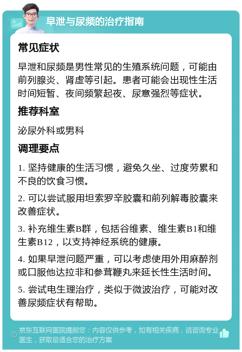 早泄与尿频的治疗指南 常见症状 早泄和尿频是男性常见的生殖系统问题，可能由前列腺炎、肾虚等引起。患者可能会出现性生活时间短暂、夜间频繁起夜、尿意强烈等症状。 推荐科室 泌尿外科或男科 调理要点 1. 坚持健康的生活习惯，避免久坐、过度劳累和不良的饮食习惯。 2. 可以尝试服用坦索罗辛胶囊和前列解毒胶囊来改善症状。 3. 补充维生素B群，包括谷维素、维生素B1和维生素B12，以支持神经系统的健康。 4. 如果早泄问题严重，可以考虑使用外用麻醉剂或口服他达拉非和参茸鞭丸来延长性生活时间。 5. 尝试电生理治疗，类似于微波治疗，可能对改善尿频症状有帮助。