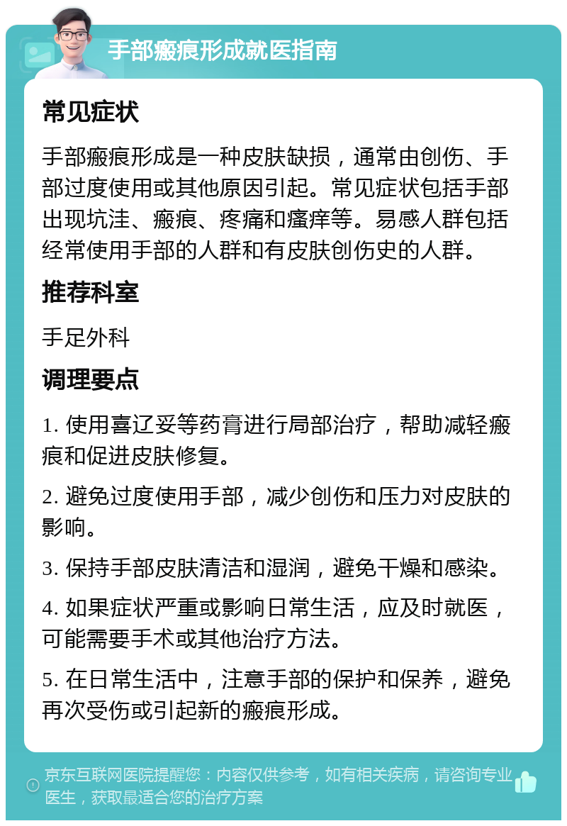 手部瘢痕形成就医指南 常见症状 手部瘢痕形成是一种皮肤缺损，通常由创伤、手部过度使用或其他原因引起。常见症状包括手部出现坑洼、瘢痕、疼痛和瘙痒等。易感人群包括经常使用手部的人群和有皮肤创伤史的人群。 推荐科室 手足外科 调理要点 1. 使用喜辽妥等药膏进行局部治疗，帮助减轻瘢痕和促进皮肤修复。 2. 避免过度使用手部，减少创伤和压力对皮肤的影响。 3. 保持手部皮肤清洁和湿润，避免干燥和感染。 4. 如果症状严重或影响日常生活，应及时就医，可能需要手术或其他治疗方法。 5. 在日常生活中，注意手部的保护和保养，避免再次受伤或引起新的瘢痕形成。