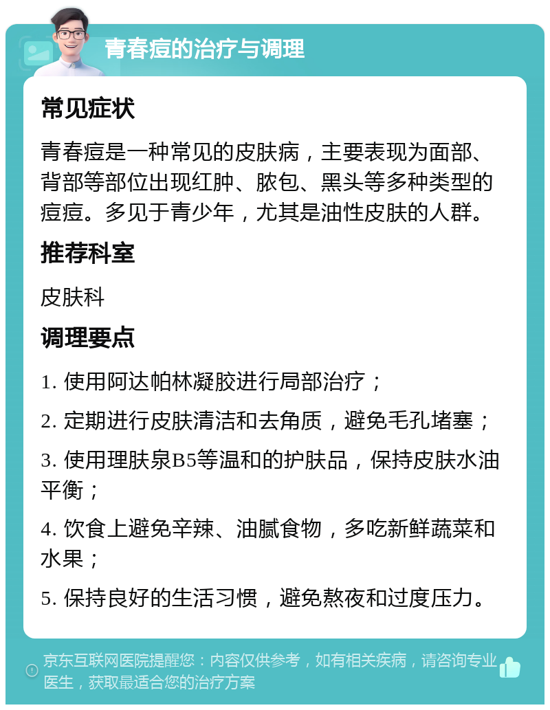 青春痘的治疗与调理 常见症状 青春痘是一种常见的皮肤病，主要表现为面部、背部等部位出现红肿、脓包、黑头等多种类型的痘痘。多见于青少年，尤其是油性皮肤的人群。 推荐科室 皮肤科 调理要点 1. 使用阿达帕林凝胶进行局部治疗； 2. 定期进行皮肤清洁和去角质，避免毛孔堵塞； 3. 使用理肤泉B5等温和的护肤品，保持皮肤水油平衡； 4. 饮食上避免辛辣、油腻食物，多吃新鲜蔬菜和水果； 5. 保持良好的生活习惯，避免熬夜和过度压力。