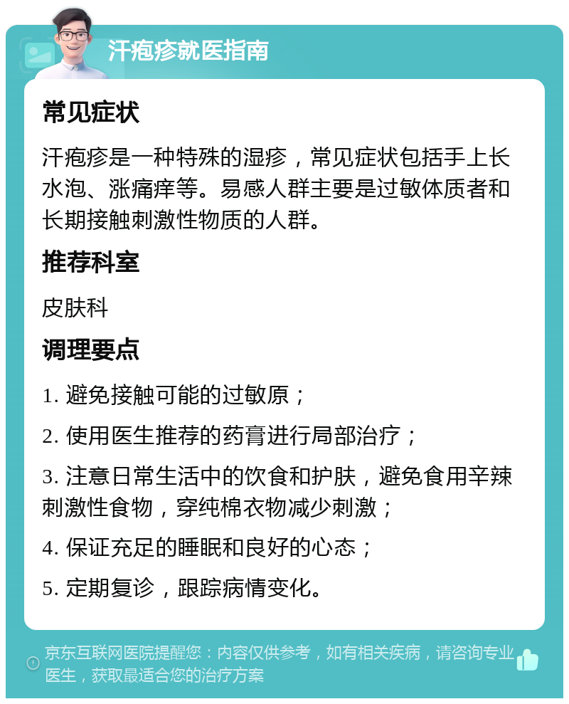 汗疱疹就医指南 常见症状 汗疱疹是一种特殊的湿疹，常见症状包括手上长水泡、涨痛痒等。易感人群主要是过敏体质者和长期接触刺激性物质的人群。 推荐科室 皮肤科 调理要点 1. 避免接触可能的过敏原； 2. 使用医生推荐的药膏进行局部治疗； 3. 注意日常生活中的饮食和护肤，避免食用辛辣刺激性食物，穿纯棉衣物减少刺激； 4. 保证充足的睡眠和良好的心态； 5. 定期复诊，跟踪病情变化。