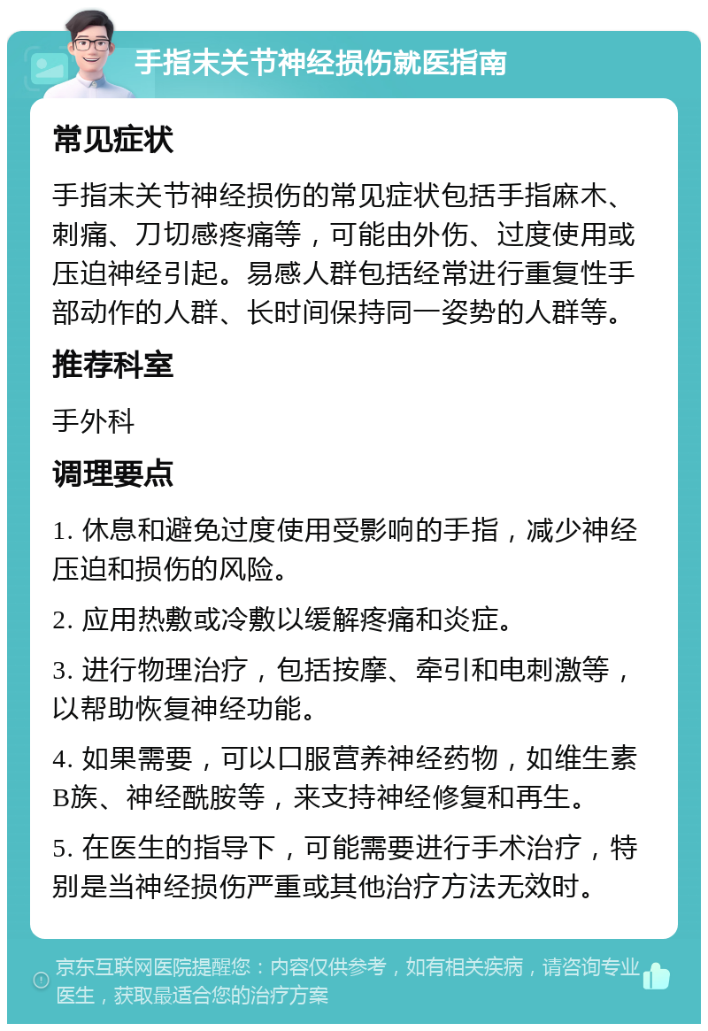 手指末关节神经损伤就医指南 常见症状 手指末关节神经损伤的常见症状包括手指麻木、刺痛、刀切感疼痛等，可能由外伤、过度使用或压迫神经引起。易感人群包括经常进行重复性手部动作的人群、长时间保持同一姿势的人群等。 推荐科室 手外科 调理要点 1. 休息和避免过度使用受影响的手指，减少神经压迫和损伤的风险。 2. 应用热敷或冷敷以缓解疼痛和炎症。 3. 进行物理治疗，包括按摩、牵引和电刺激等，以帮助恢复神经功能。 4. 如果需要，可以口服营养神经药物，如维生素B族、神经酰胺等，来支持神经修复和再生。 5. 在医生的指导下，可能需要进行手术治疗，特别是当神经损伤严重或其他治疗方法无效时。