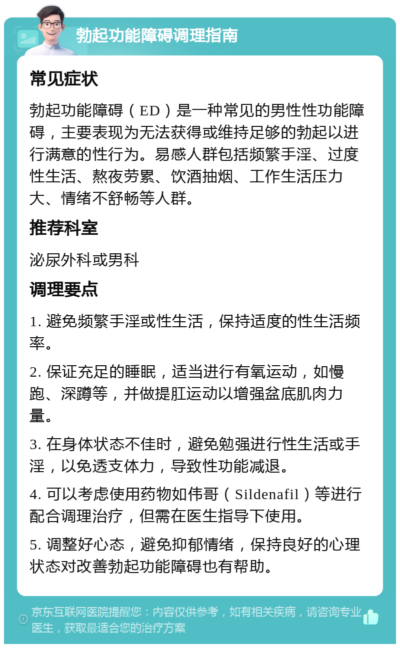 勃起功能障碍调理指南 常见症状 勃起功能障碍（ED）是一种常见的男性性功能障碍，主要表现为无法获得或维持足够的勃起以进行满意的性行为。易感人群包括频繁手淫、过度性生活、熬夜劳累、饮酒抽烟、工作生活压力大、情绪不舒畅等人群。 推荐科室 泌尿外科或男科 调理要点 1. 避免频繁手淫或性生活，保持适度的性生活频率。 2. 保证充足的睡眠，适当进行有氧运动，如慢跑、深蹲等，并做提肛运动以增强盆底肌肉力量。 3. 在身体状态不佳时，避免勉强进行性生活或手淫，以免透支体力，导致性功能减退。 4. 可以考虑使用药物如伟哥（Sildenafil）等进行配合调理治疗，但需在医生指导下使用。 5. 调整好心态，避免抑郁情绪，保持良好的心理状态对改善勃起功能障碍也有帮助。