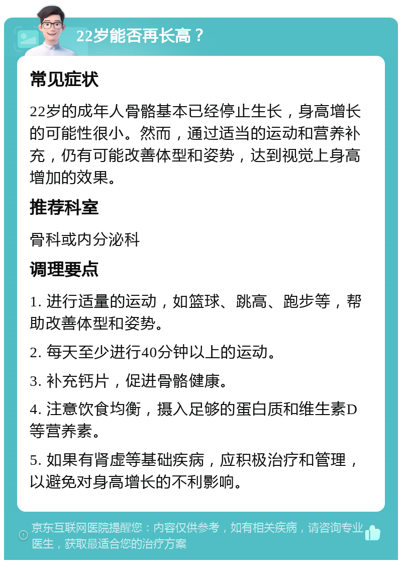 22岁能否再长高？ 常见症状 22岁的成年人骨骼基本已经停止生长，身高增长的可能性很小。然而，通过适当的运动和营养补充，仍有可能改善体型和姿势，达到视觉上身高增加的效果。 推荐科室 骨科或内分泌科 调理要点 1. 进行适量的运动，如篮球、跳高、跑步等，帮助改善体型和姿势。 2. 每天至少进行40分钟以上的运动。 3. 补充钙片，促进骨骼健康。 4. 注意饮食均衡，摄入足够的蛋白质和维生素D等营养素。 5. 如果有肾虚等基础疾病，应积极治疗和管理，以避免对身高增长的不利影响。