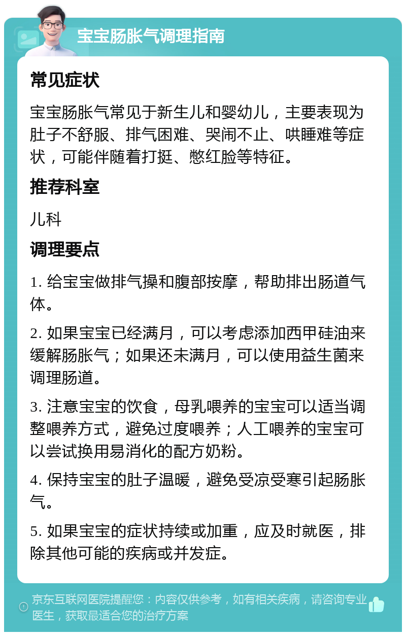 宝宝肠胀气调理指南 常见症状 宝宝肠胀气常见于新生儿和婴幼儿，主要表现为肚子不舒服、排气困难、哭闹不止、哄睡难等症状，可能伴随着打挺、憋红脸等特征。 推荐科室 儿科 调理要点 1. 给宝宝做排气操和腹部按摩，帮助排出肠道气体。 2. 如果宝宝已经满月，可以考虑添加西甲硅油来缓解肠胀气；如果还未满月，可以使用益生菌来调理肠道。 3. 注意宝宝的饮食，母乳喂养的宝宝可以适当调整喂养方式，避免过度喂养；人工喂养的宝宝可以尝试换用易消化的配方奶粉。 4. 保持宝宝的肚子温暖，避免受凉受寒引起肠胀气。 5. 如果宝宝的症状持续或加重，应及时就医，排除其他可能的疾病或并发症。