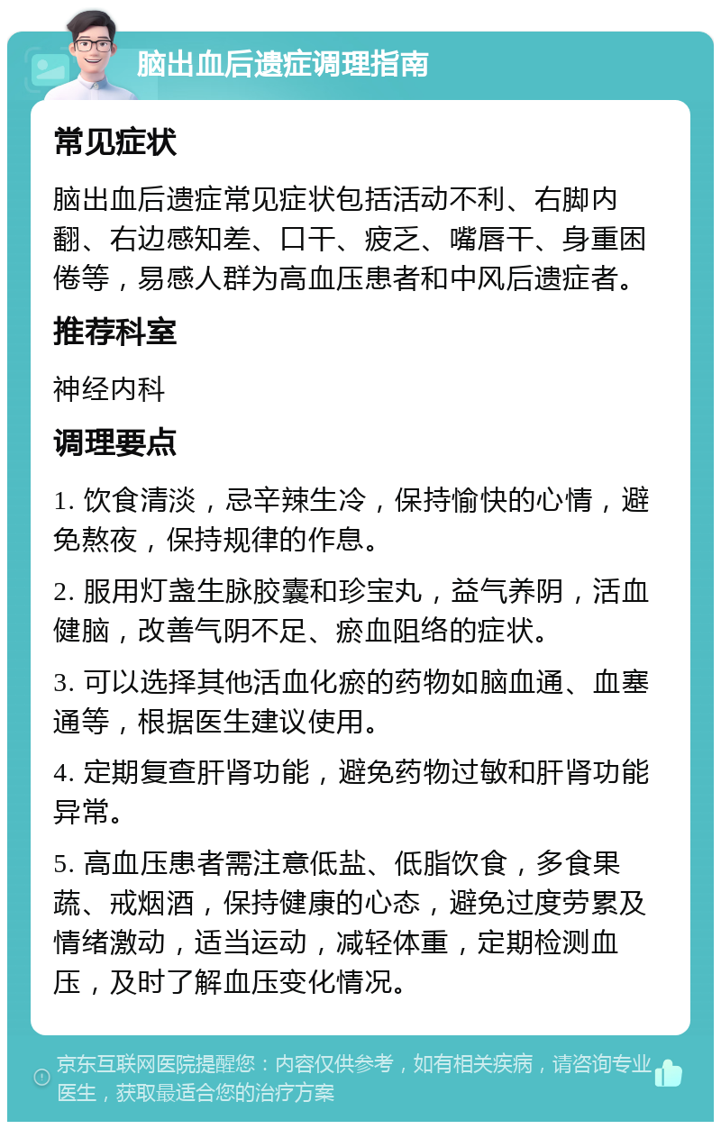 脑出血后遗症调理指南 常见症状 脑出血后遗症常见症状包括活动不利、右脚内翻、右边感知差、口干、疲乏、嘴唇干、身重困倦等，易感人群为高血压患者和中风后遗症者。 推荐科室 神经内科 调理要点 1. 饮食清淡，忌辛辣生冷，保持愉快的心情，避免熬夜，保持规律的作息。 2. 服用灯盏生脉胶囊和珍宝丸，益气养阴，活血健脑，改善气阴不足、瘀血阻络的症状。 3. 可以选择其他活血化瘀的药物如脑血通、血塞通等，根据医生建议使用。 4. 定期复查肝肾功能，避免药物过敏和肝肾功能异常。 5. 高血压患者需注意低盐、低脂饮食，多食果蔬、戒烟酒，保持健康的心态，避免过度劳累及情绪激动，适当运动，减轻体重，定期检测血压，及时了解血压变化情况。