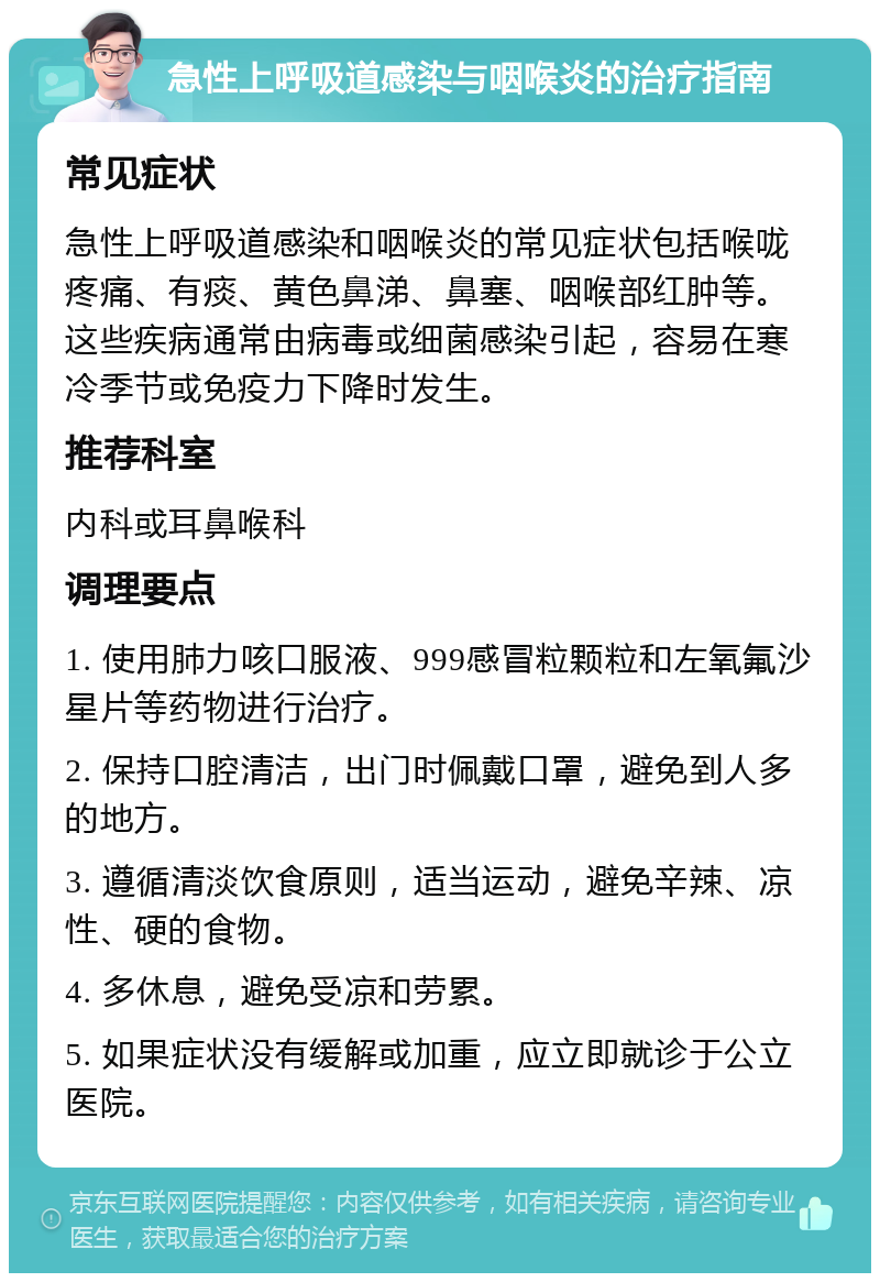 急性上呼吸道感染与咽喉炎的治疗指南 常见症状 急性上呼吸道感染和咽喉炎的常见症状包括喉咙疼痛、有痰、黄色鼻涕、鼻塞、咽喉部红肿等。这些疾病通常由病毒或细菌感染引起，容易在寒冷季节或免疫力下降时发生。 推荐科室 内科或耳鼻喉科 调理要点 1. 使用肺力咳口服液、999感冒粒颗粒和左氧氟沙星片等药物进行治疗。 2. 保持口腔清洁，出门时佩戴口罩，避免到人多的地方。 3. 遵循清淡饮食原则，适当运动，避免辛辣、凉性、硬的食物。 4. 多休息，避免受凉和劳累。 5. 如果症状没有缓解或加重，应立即就诊于公立医院。