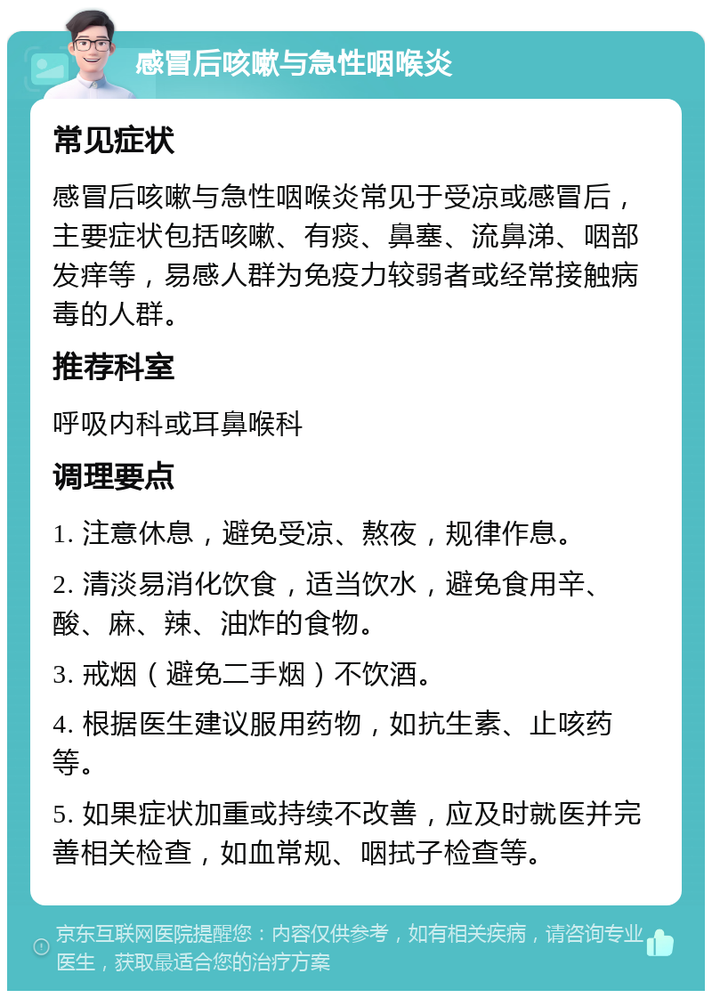 感冒后咳嗽与急性咽喉炎 常见症状 感冒后咳嗽与急性咽喉炎常见于受凉或感冒后，主要症状包括咳嗽、有痰、鼻塞、流鼻涕、咽部发痒等，易感人群为免疫力较弱者或经常接触病毒的人群。 推荐科室 呼吸内科或耳鼻喉科 调理要点 1. 注意休息，避免受凉、熬夜，规律作息。 2. 清淡易消化饮食，适当饮水，避免食用辛、酸、麻、辣、油炸的食物。 3. 戒烟（避免二手烟）不饮酒。 4. 根据医生建议服用药物，如抗生素、止咳药等。 5. 如果症状加重或持续不改善，应及时就医并完善相关检查，如血常规、咽拭子检查等。