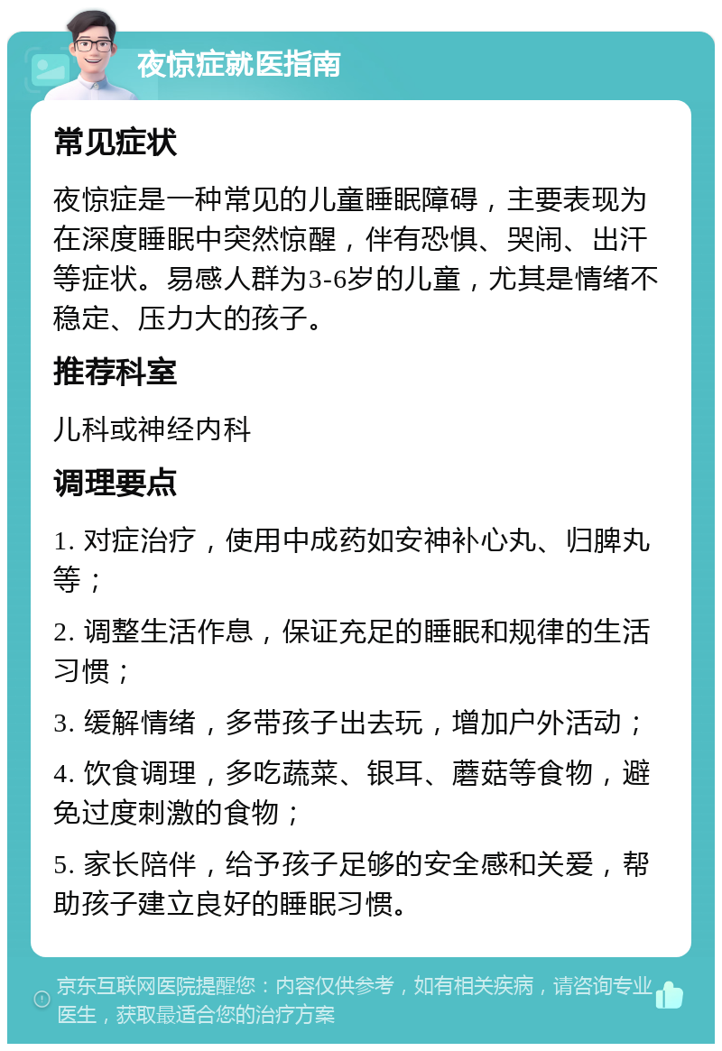 夜惊症就医指南 常见症状 夜惊症是一种常见的儿童睡眠障碍，主要表现为在深度睡眠中突然惊醒，伴有恐惧、哭闹、出汗等症状。易感人群为3-6岁的儿童，尤其是情绪不稳定、压力大的孩子。 推荐科室 儿科或神经内科 调理要点 1. 对症治疗，使用中成药如安神补心丸、归脾丸等； 2. 调整生活作息，保证充足的睡眠和规律的生活习惯； 3. 缓解情绪，多带孩子出去玩，增加户外活动； 4. 饮食调理，多吃蔬菜、银耳、蘑菇等食物，避免过度刺激的食物； 5. 家长陪伴，给予孩子足够的安全感和关爱，帮助孩子建立良好的睡眠习惯。