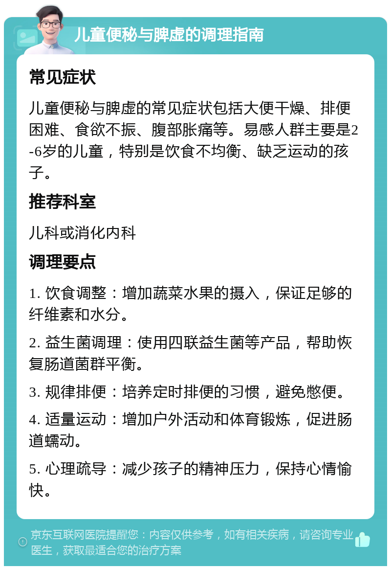 儿童便秘与脾虚的调理指南 常见症状 儿童便秘与脾虚的常见症状包括大便干燥、排便困难、食欲不振、腹部胀痛等。易感人群主要是2-6岁的儿童，特别是饮食不均衡、缺乏运动的孩子。 推荐科室 儿科或消化内科 调理要点 1. 饮食调整：增加蔬菜水果的摄入，保证足够的纤维素和水分。 2. 益生菌调理：使用四联益生菌等产品，帮助恢复肠道菌群平衡。 3. 规律排便：培养定时排便的习惯，避免憋便。 4. 适量运动：增加户外活动和体育锻炼，促进肠道蠕动。 5. 心理疏导：减少孩子的精神压力，保持心情愉快。