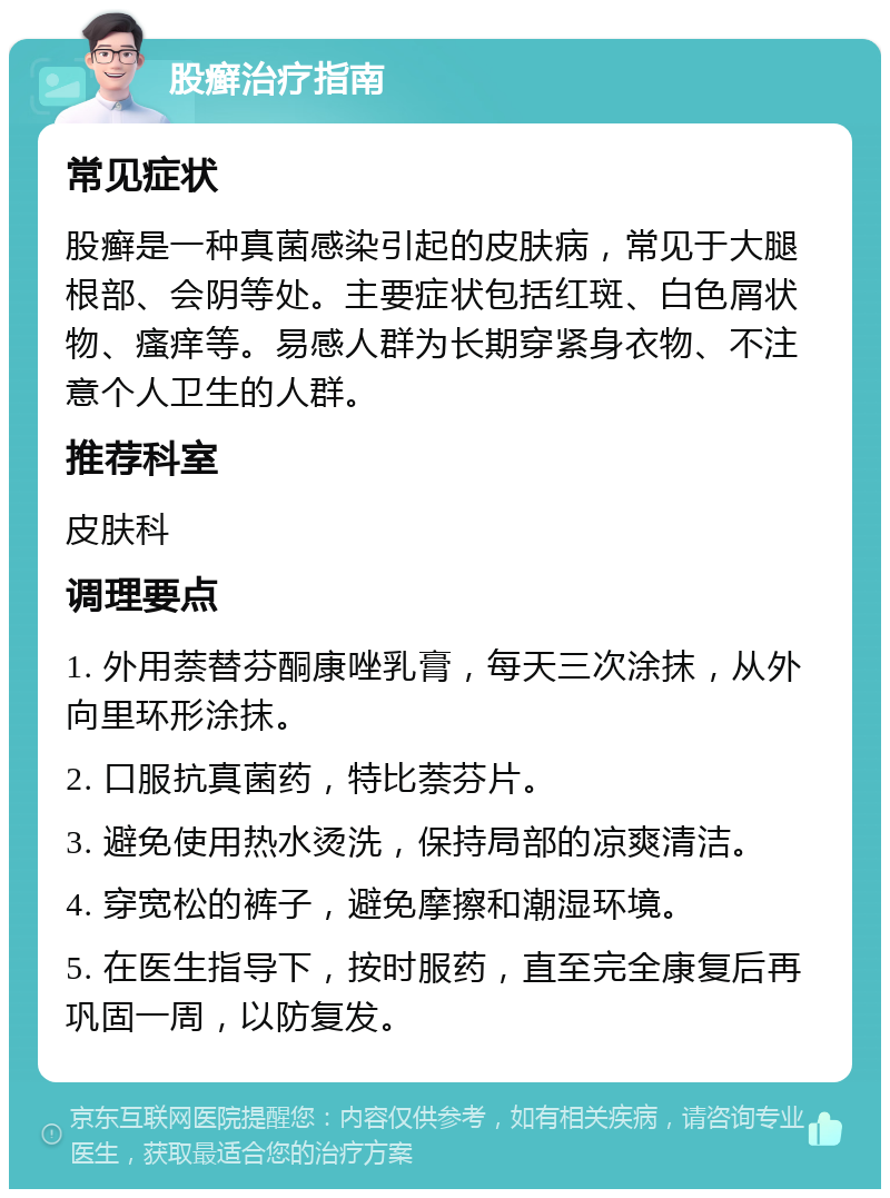 股癣治疗指南 常见症状 股癣是一种真菌感染引起的皮肤病，常见于大腿根部、会阴等处。主要症状包括红斑、白色屑状物、瘙痒等。易感人群为长期穿紧身衣物、不注意个人卫生的人群。 推荐科室 皮肤科 调理要点 1. 外用萘替芬酮康唑乳膏，每天三次涂抹，从外向里环形涂抹。 2. 口服抗真菌药，特比萘芬片。 3. 避免使用热水烫洗，保持局部的凉爽清洁。 4. 穿宽松的裤子，避免摩擦和潮湿环境。 5. 在医生指导下，按时服药，直至完全康复后再巩固一周，以防复发。