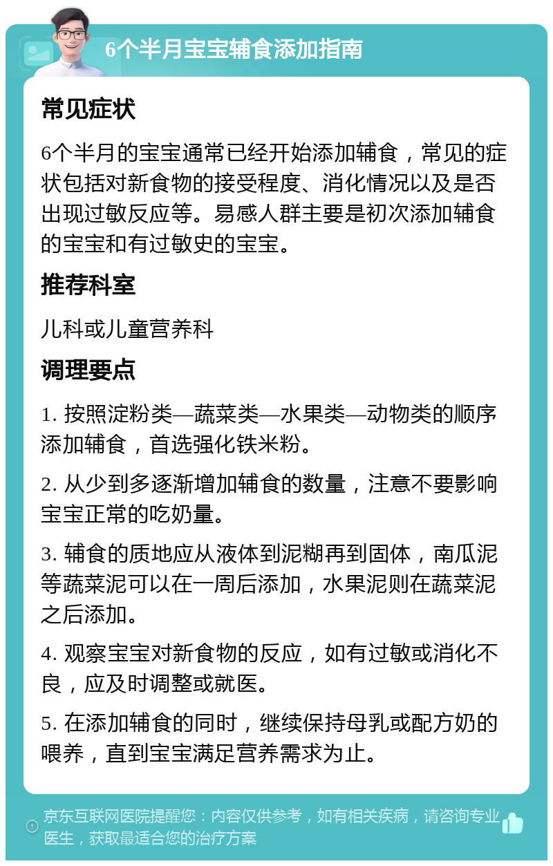 6个半月宝宝辅食添加指南 常见症状 6个半月的宝宝通常已经开始添加辅食，常见的症状包括对新食物的接受程度、消化情况以及是否出现过敏反应等。易感人群主要是初次添加辅食的宝宝和有过敏史的宝宝。 推荐科室 儿科或儿童营养科 调理要点 1. 按照淀粉类—蔬菜类—水果类—动物类的顺序添加辅食，首选强化铁米粉。 2. 从少到多逐渐增加辅食的数量，注意不要影响宝宝正常的吃奶量。 3. 辅食的质地应从液体到泥糊再到固体，南瓜泥等蔬菜泥可以在一周后添加，水果泥则在蔬菜泥之后添加。 4. 观察宝宝对新食物的反应，如有过敏或消化不良，应及时调整或就医。 5. 在添加辅食的同时，继续保持母乳或配方奶的喂养，直到宝宝满足营养需求为止。