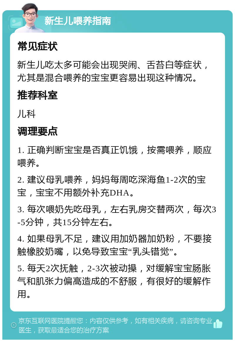 新生儿喂养指南 常见症状 新生儿吃太多可能会出现哭闹、舌苔白等症状，尤其是混合喂养的宝宝更容易出现这种情况。 推荐科室 儿科 调理要点 1. 正确判断宝宝是否真正饥饿，按需喂养，顺应喂养。 2. 建议母乳喂养，妈妈每周吃深海鱼1-2次的宝宝，宝宝不用额外补充DHA。 3. 每次喂奶先吃母乳，左右乳房交替两次，每次3-5分钟，共15分钟左右。 4. 如果母乳不足，建议用加奶器加奶粉，不要接触橡胶奶嘴，以免导致宝宝“乳头错觉”。 5. 每天2次抚触，2-3次被动操，对缓解宝宝肠胀气和肌张力偏高造成的不舒服，有很好的缓解作用。