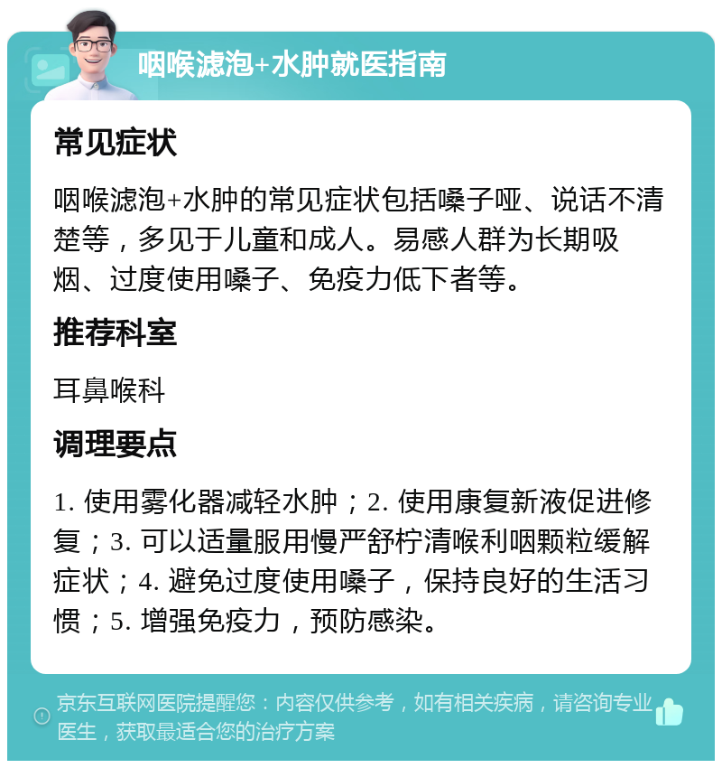 咽喉滤泡+水肿就医指南 常见症状 咽喉滤泡+水肿的常见症状包括嗓子哑、说话不清楚等，多见于儿童和成人。易感人群为长期吸烟、过度使用嗓子、免疫力低下者等。 推荐科室 耳鼻喉科 调理要点 1. 使用雾化器减轻水肿；2. 使用康复新液促进修复；3. 可以适量服用慢严舒柠清喉利咽颗粒缓解症状；4. 避免过度使用嗓子，保持良好的生活习惯；5. 增强免疫力，预防感染。