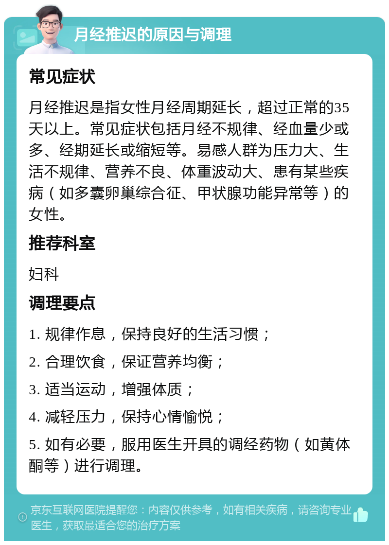 月经推迟的原因与调理 常见症状 月经推迟是指女性月经周期延长，超过正常的35天以上。常见症状包括月经不规律、经血量少或多、经期延长或缩短等。易感人群为压力大、生活不规律、营养不良、体重波动大、患有某些疾病（如多囊卵巢综合征、甲状腺功能异常等）的女性。 推荐科室 妇科 调理要点 1. 规律作息，保持良好的生活习惯； 2. 合理饮食，保证营养均衡； 3. 适当运动，增强体质； 4. 减轻压力，保持心情愉悦； 5. 如有必要，服用医生开具的调经药物（如黄体酮等）进行调理。