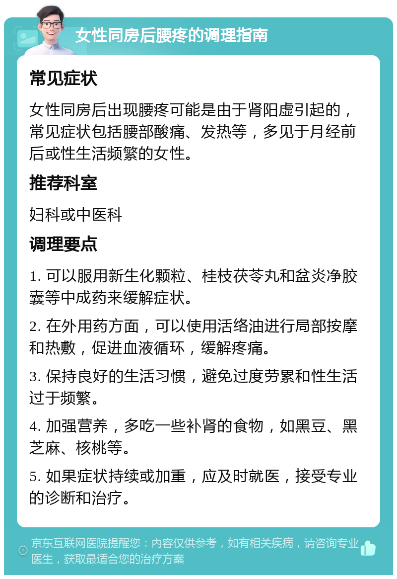 女性同房后腰疼的调理指南 常见症状 女性同房后出现腰疼可能是由于肾阳虚引起的，常见症状包括腰部酸痛、发热等，多见于月经前后或性生活频繁的女性。 推荐科室 妇科或中医科 调理要点 1. 可以服用新生化颗粒、桂枝茯苓丸和盆炎净胶囊等中成药来缓解症状。 2. 在外用药方面，可以使用活络油进行局部按摩和热敷，促进血液循环，缓解疼痛。 3. 保持良好的生活习惯，避免过度劳累和性生活过于频繁。 4. 加强营养，多吃一些补肾的食物，如黑豆、黑芝麻、核桃等。 5. 如果症状持续或加重，应及时就医，接受专业的诊断和治疗。