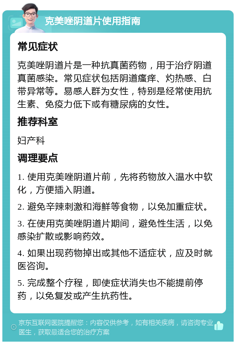 克美唑阴道片使用指南 常见症状 克美唑阴道片是一种抗真菌药物，用于治疗阴道真菌感染。常见症状包括阴道瘙痒、灼热感、白带异常等。易感人群为女性，特别是经常使用抗生素、免疫力低下或有糖尿病的女性。 推荐科室 妇产科 调理要点 1. 使用克美唑阴道片前，先将药物放入温水中软化，方便插入阴道。 2. 避免辛辣刺激和海鲜等食物，以免加重症状。 3. 在使用克美唑阴道片期间，避免性生活，以免感染扩散或影响药效。 4. 如果出现药物掉出或其他不适症状，应及时就医咨询。 5. 完成整个疗程，即使症状消失也不能提前停药，以免复发或产生抗药性。