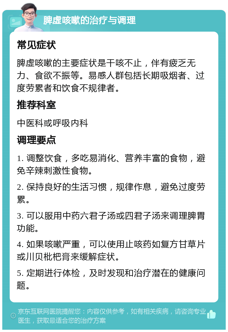 脾虚咳嗽的治疗与调理 常见症状 脾虚咳嗽的主要症状是干咳不止，伴有疲乏无力、食欲不振等。易感人群包括长期吸烟者、过度劳累者和饮食不规律者。 推荐科室 中医科或呼吸内科 调理要点 1. 调整饮食，多吃易消化、营养丰富的食物，避免辛辣刺激性食物。 2. 保持良好的生活习惯，规律作息，避免过度劳累。 3. 可以服用中药六君子汤或四君子汤来调理脾胃功能。 4. 如果咳嗽严重，可以使用止咳药如复方甘草片或川贝枇杷膏来缓解症状。 5. 定期进行体检，及时发现和治疗潜在的健康问题。