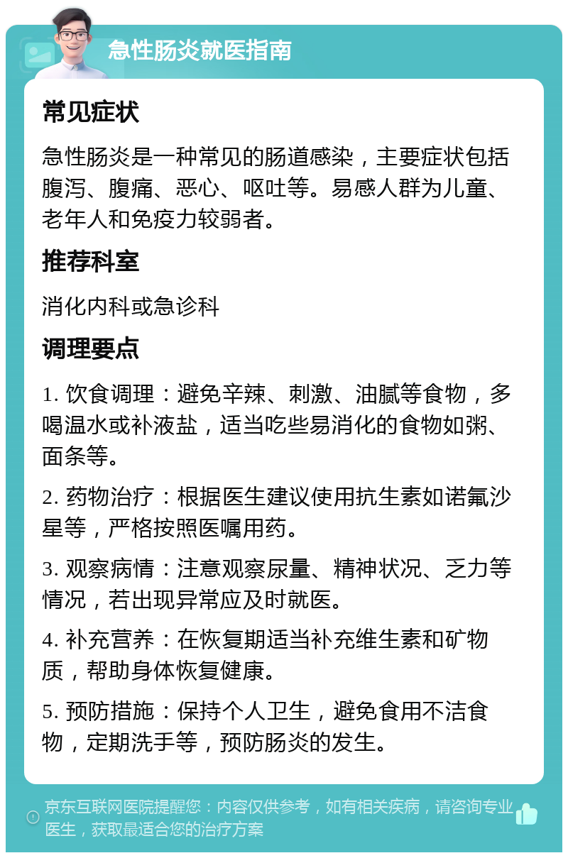 急性肠炎就医指南 常见症状 急性肠炎是一种常见的肠道感染，主要症状包括腹泻、腹痛、恶心、呕吐等。易感人群为儿童、老年人和免疫力较弱者。 推荐科室 消化内科或急诊科 调理要点 1. 饮食调理：避免辛辣、刺激、油腻等食物，多喝温水或补液盐，适当吃些易消化的食物如粥、面条等。 2. 药物治疗：根据医生建议使用抗生素如诺氟沙星等，严格按照医嘱用药。 3. 观察病情：注意观察尿量、精神状况、乏力等情况，若出现异常应及时就医。 4. 补充营养：在恢复期适当补充维生素和矿物质，帮助身体恢复健康。 5. 预防措施：保持个人卫生，避免食用不洁食物，定期洗手等，预防肠炎的发生。